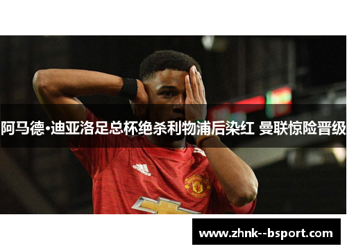 阿马德·迪亚洛足总杯绝杀利物浦后染红 曼联惊险晋级