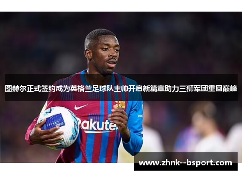 图赫尔正式签约成为英格兰足球队主帅开启新篇章助力三狮军团重回巅峰