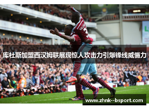 库杜斯加盟西汉姆联展现惊人攻击力引爆锋线威慑力