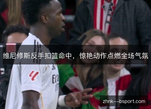 维尼修斯反手扣篮命中，惊艳动作点燃全场气氛